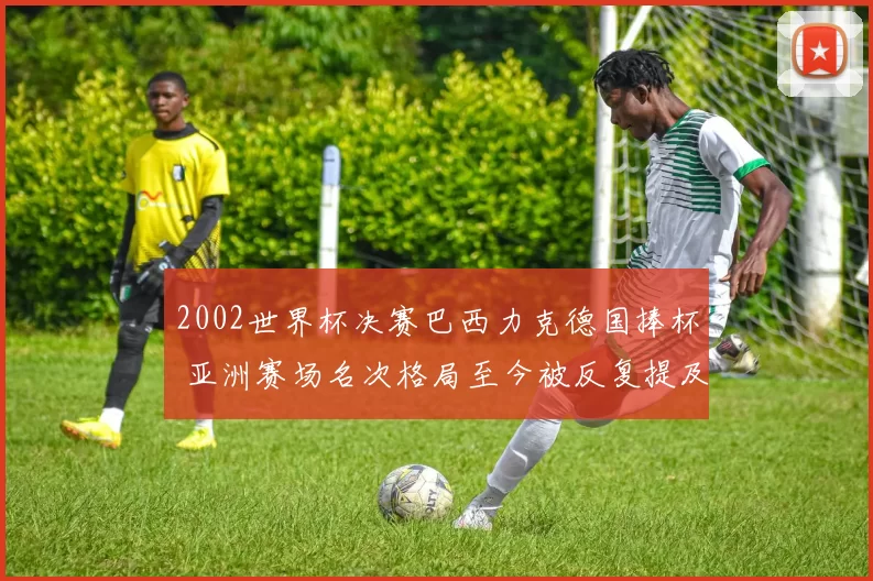 2002世界杯决赛巴西力克德国捧杯 亚洲赛场名次格局至今被反复提及