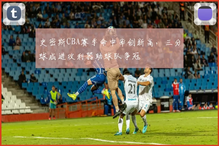 史密斯CBA赛季命中率创新高,三分球成进攻利器助球队争冠