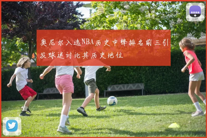 奥尼尔入选NBA历史中锋排名前三引发球迷讨论其历史地位