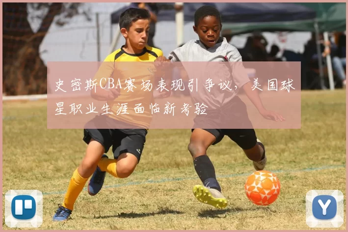 史密斯CBA赛场表现引争议，美国球星职业生涯面临新考验