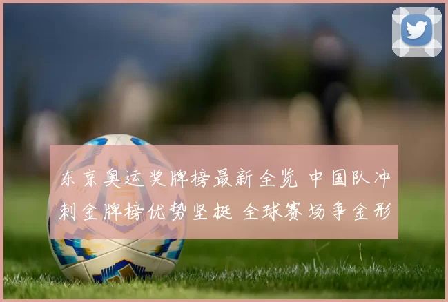 东京奥运奖牌榜最新全览 中国队冲刺金牌榜优势坚挺 全球赛场争金形势