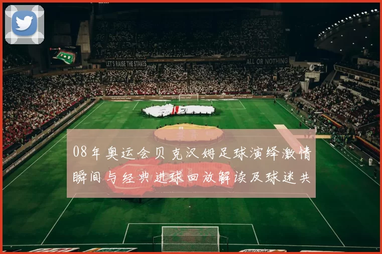08年奥运会贝克汉姆足球演绎激情瞬间与经典进球回放解读及球迷共忆