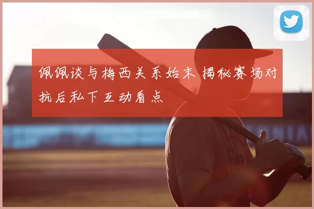佩佩谈与梅西关系始末 揭秘赛场对抗后私下互动看点