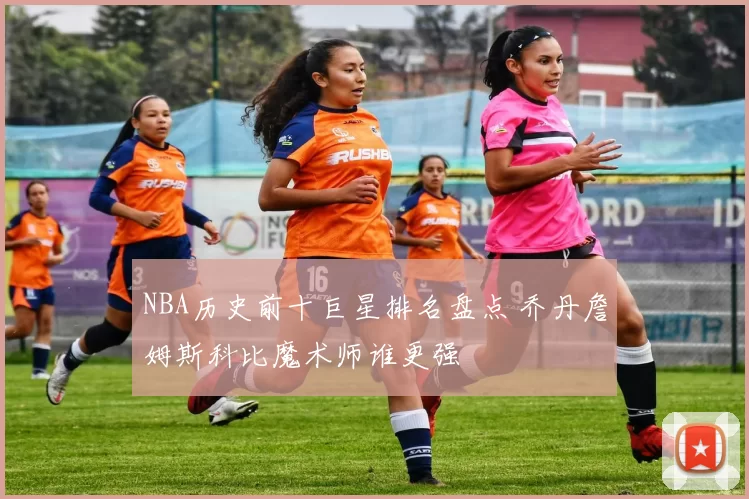 NBA历史前十巨星排名盘点 乔丹詹姆斯科比魔术师谁更强