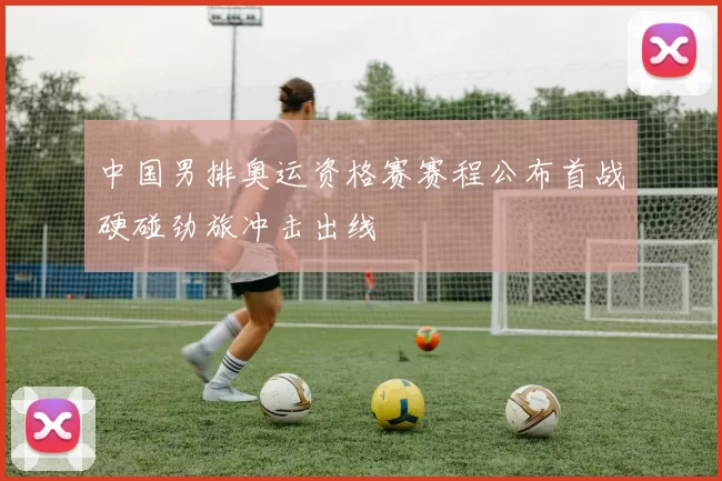 中国男排奥运资格赛赛程公布首战硬碰劲旅冲击出线