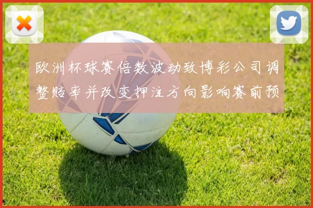 欧洲杯球赛倍数波动致博彩公司调整赔率并改变押注方向影响赛前预测