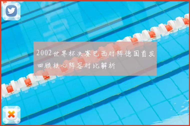 2002世界杯决赛巴西对阵德国首发回顾核心阵容对比解析