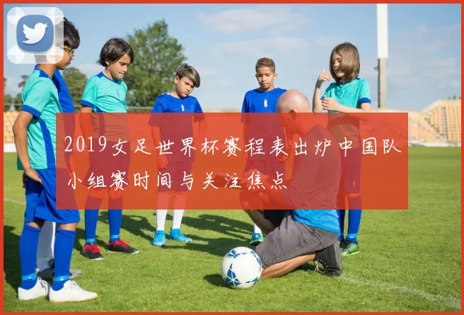 2019女足世界杯赛程表出炉中国队小组赛时间与关注焦点