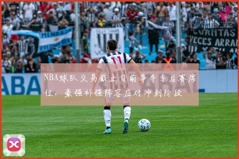 NBA球队交易截止日前争夺季后赛席位，豪强补强阵容应对冲刺阶段